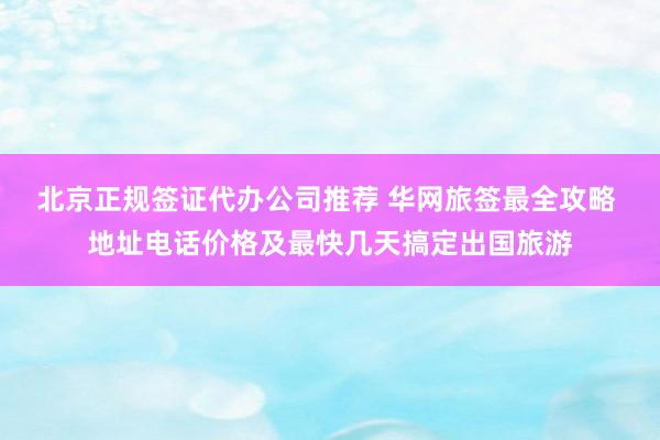 北京正规签证代办公司推荐 华网旅签最全攻略 地址电话价格及最快几天搞定出国旅游