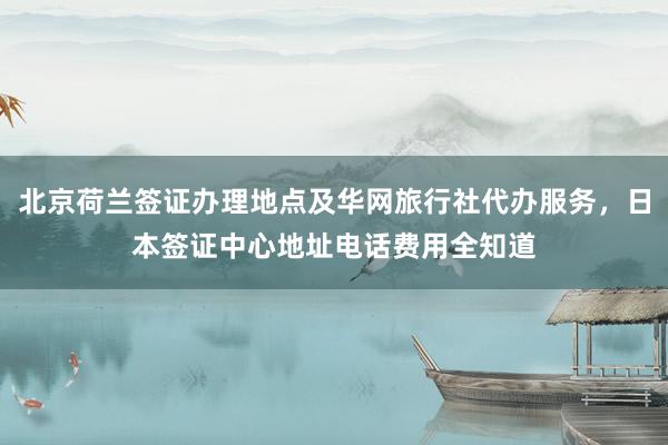 北京荷兰签证办理地点及华网旅行社代办服务，日本签证中心地址电话费用全知道