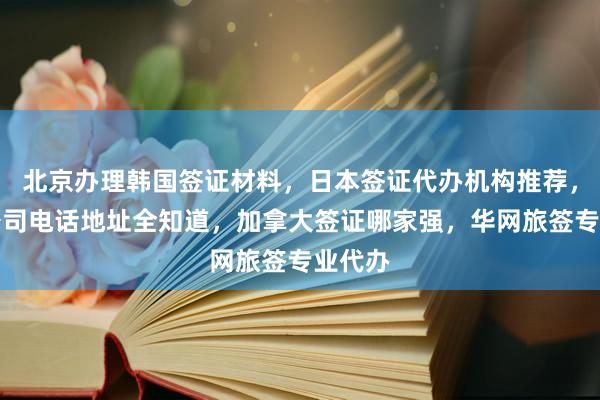 北京办理韩国签证材料，日本签证代办机构推荐，正规公司电话地址全知道，加拿大签证哪家强，华网旅签专业代办