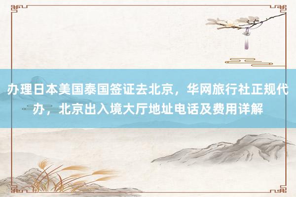办理日本美国泰国签证去北京，华网旅行社正规代办，北京出入境大厅地址电话及费用详解