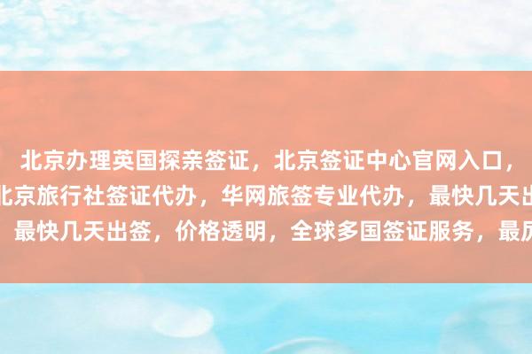 北京办理英国探亲签证，北京签证中心官网入口，北京签证中心在哪里，北京旅行社签证代办，华网旅签专业代办，最快几天出签，价格透明，全球多国签证服务，最厉害的代办公司
