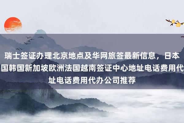 瑞士签证办理北京地点及华网旅签最新信息，日本美国泰国英国韩国新加坡欧洲法国越南签证中心地址电话费用代办公司推荐