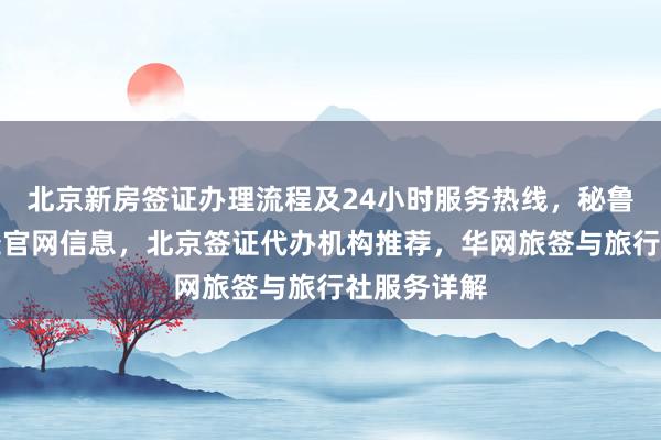 北京新房签证办理流程及24小时服务热线，秘鲁驻京签证处官网信息，北京签证代办机构推荐，华网旅签与旅行社服务详解