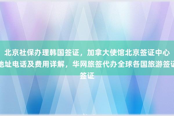 北京社保办理韩国签证，加拿大使馆北京签证中心地址电话及费用详解，华网旅签代办全球各国旅游签证