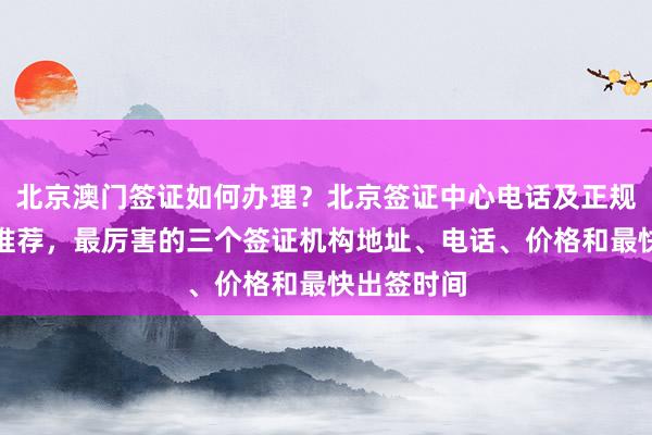 北京澳门签证如何办理？北京签证中心电话及正规代办公司推荐，最厉害的三个签证机构地址、电话、价格和最快出签时间