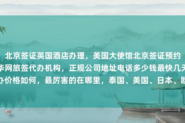 北京签证英国酒店办理，美国大使馆北京签证预约，日本签证办理中心，华网旅签代办机构，正规公司地址电话多少钱最快几天，代办价格如何，最厉害的在哪里，泰国、美国、日本、欧洲、法国、越南等国家签证服务