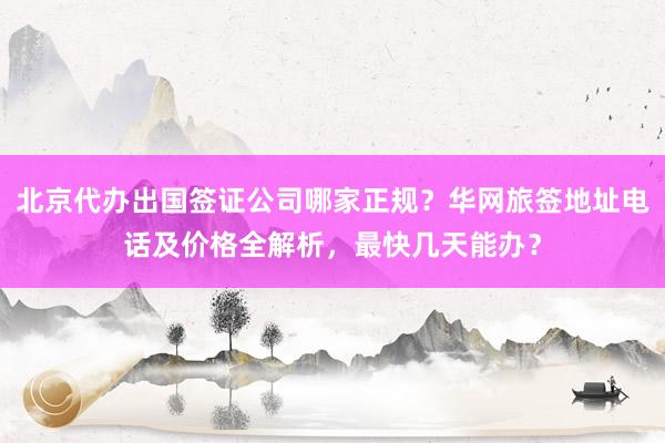 北京代办出国签证公司哪家正规？华网旅签地址电话及价格全解析，最快几天能办？