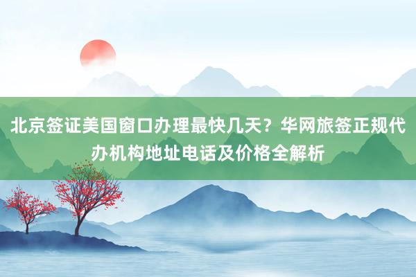 北京签证美国窗口办理最快几天？华网旅签正规代办机构地址电话及价格全解析