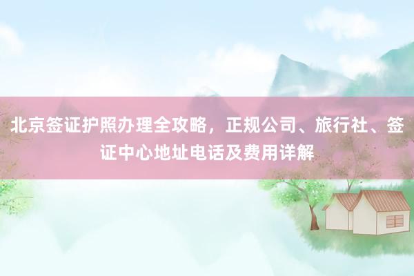 北京签证护照办理全攻略，正规公司、旅行社、签证中心地址电话及费用详解