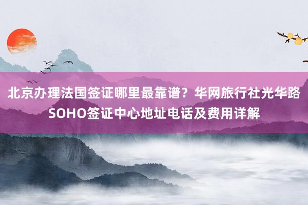 北京办理法国签证哪里最靠谱？华网旅行社光华路SOHO签证中心地址电话及费用详解
