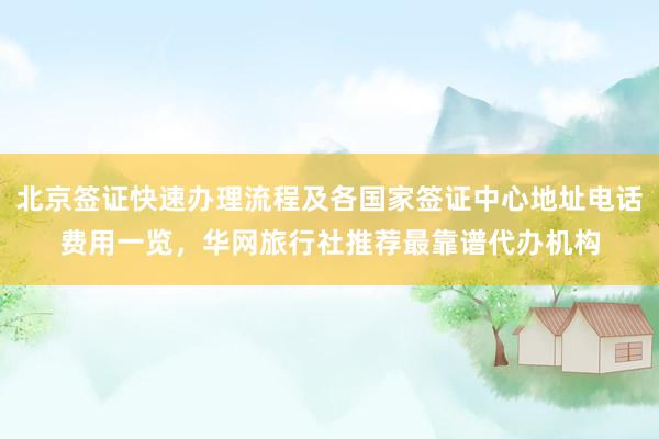 北京签证快速办理流程及各国家签证中心地址电话费用一览，华网旅行社推荐最靠谱代办机构