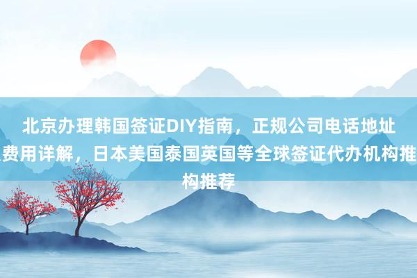 北京办理韩国签证DIY指南，正规公司电话地址及费用详解，日本美国泰国英国等全球签证代办机构推荐