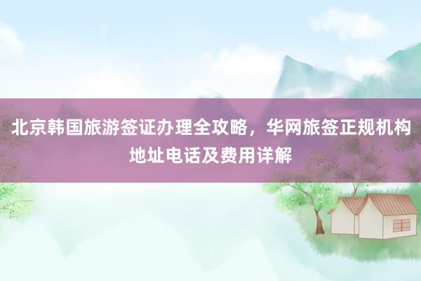 北京韩国旅游签证办理全攻略，华网旅签正规机构地址电话及费用详解