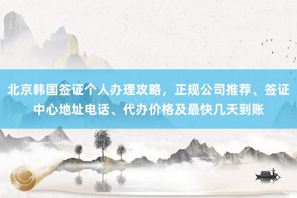 北京韩国签证个人办理攻略，正规公司推荐、签证中心地址电话、代办价格及最快几天到账