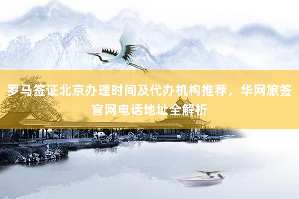 罗马签证北京办理时间及代办机构推荐，华网旅签官网电话地址全解析