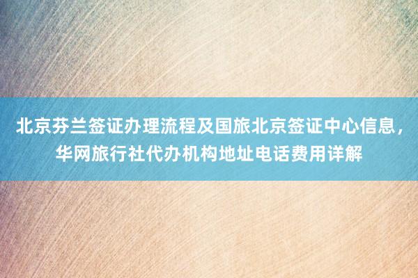 北京芬兰签证办理流程及国旅北京签证中心信息，华网旅行社代办机构地址电话费用详解