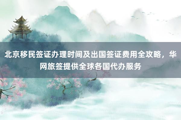 北京移民签证办理时间及出国签证费用全攻略，华网旅签提供全球各国代办服务