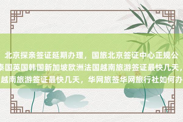 北京探亲签证延期办理，国旅北京签证中心正规公司代办价格，日本美国泰国英国韩国新加坡欧洲法国越南旅游签证最快几天，华网旅签华网旅行社如何办理