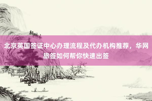 北京英国签证中心办理流程及代办机构推荐，华网旅签如何帮你快速出签