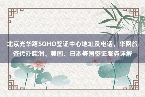 北京光华路SOHO签证中心地址及电话，华网旅签代办欧洲、美国、日本等国签证服务详解