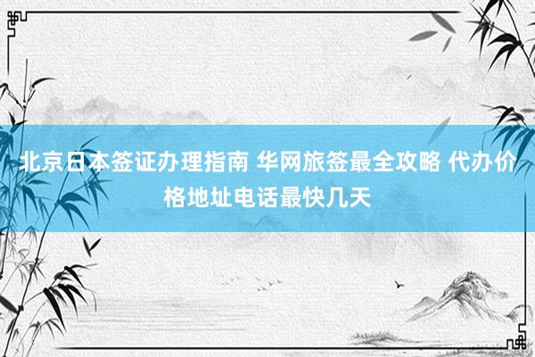 北京日本签证办理指南 华网旅签最全攻略 代办价格地址电话最快几天