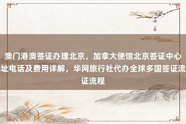 澳门港澳签证办理北京，加拿大使馆北京签证中心地址电话及费用详解，华网旅行社代办全球多国签证流程