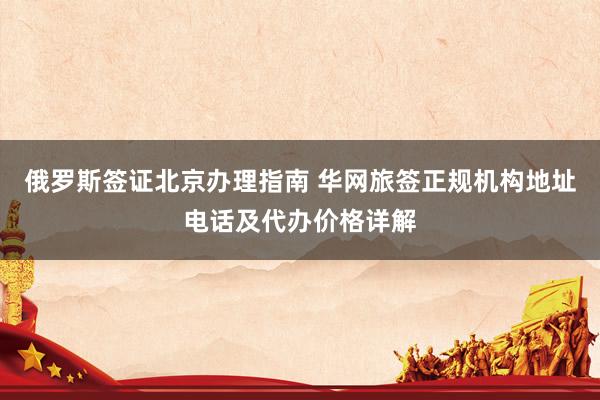 俄罗斯签证北京办理指南 华网旅签正规机构地址电话及代办价格详解