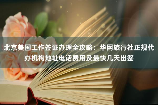 北京美国工作签证办理全攻略：华网旅行社正规代办机构地址电话费用及最快几天出签