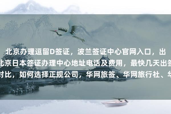 北京办理逗留D签证，波兰签证中心官网入口，出国签证代办机构推荐，北京日本签证办理中心地址电话及费用，最快几天出签，代办价格对比，如何选择正规公司，华网旅签、华网旅行社、华网天下旅行社等全球签证代办服务详解