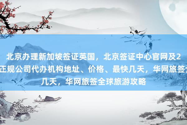 北京办理新加坡签证英国，北京签证中心官网及24小时电话，正规公司代办机构地址、价格、最快几天，华网旅签全球旅游攻略