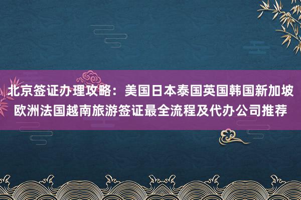 北京签证办理攻略：美国日本泰国英国韩国新加坡欧洲法国越南旅游签证最全流程及代办公司推荐