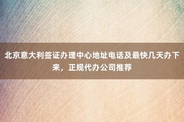 北京意大利签证办理中心地址电话及最快几天办下来，正规代办公司推荐