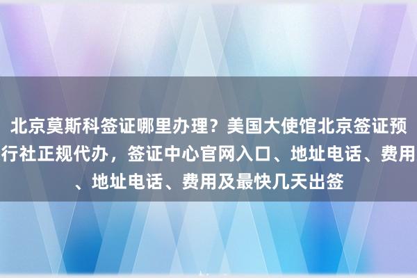 北京莫斯科签证哪里办理？美国大使馆北京签证预约攻略，华网旅行社正规代办，签证中心官网入口、地址电话、费用及最快几天出签