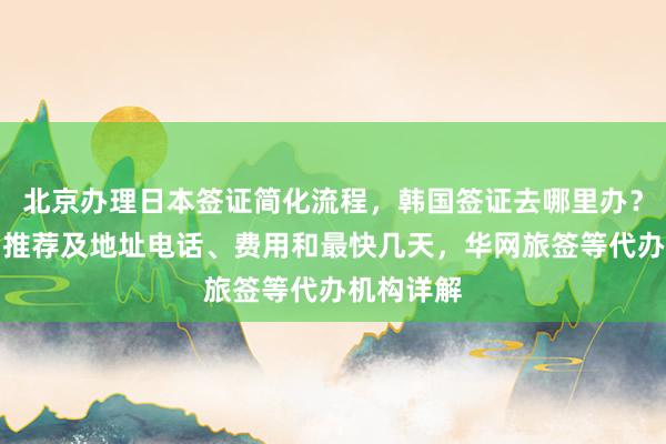 北京办理日本签证简化流程，韩国签证去哪里办？正规公司推荐及地址电话、费用和最快几天，华网旅签等代办机构详解