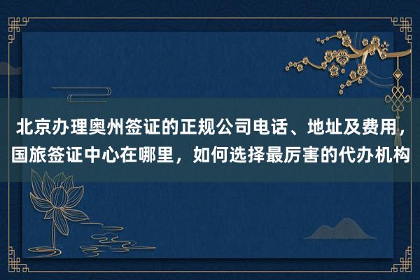 北京办理奥州签证的正规公司电话、地址及费用，国旅签证中心在哪里，如何选择最厉害的代办机构