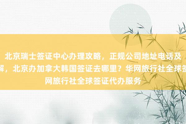 北京瑞士签证中心办理攻略，正规公司地址电话及代办价格详解，北京办加拿大韩国签证去哪里？华网旅行社全球签证代办服务