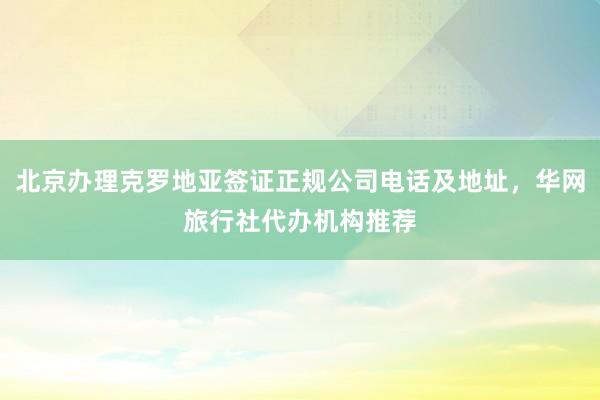 北京办理克罗地亚签证正规公司电话及地址，华网旅行社代办机构推荐