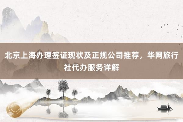 北京上海办理签证现状及正规公司推荐，华网旅行社代办服务详解