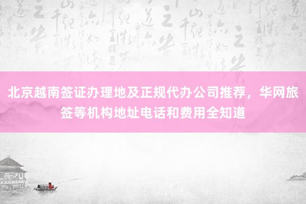 北京越南签证办理地及正规代办公司推荐，华网旅签等机构地址电话和费用全知道