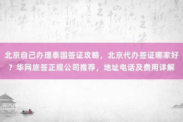 北京自己办理泰国签证攻略，北京代办签证哪家好？华网旅签正规公司推荐，地址电话及费用详解