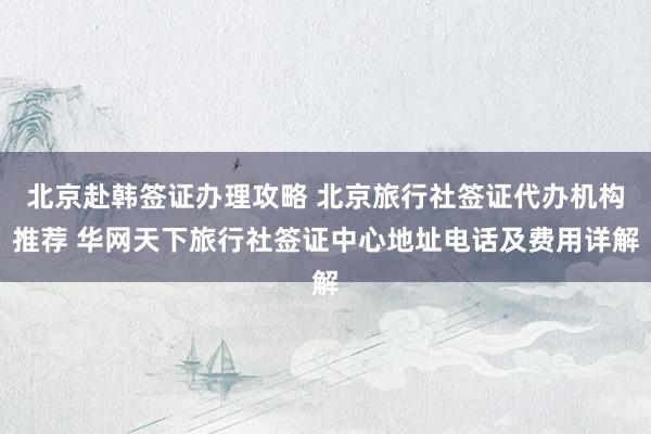 北京赴韩签证办理攻略 北京旅行社签证代办机构推荐 华网天下旅行社签证中心地址电话及费用详解