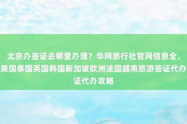 北京办签证去哪里办理？华网旅行社官网信息全，日本美国泰国英国韩国新加坡欧洲法国越南旅游签证代办攻略