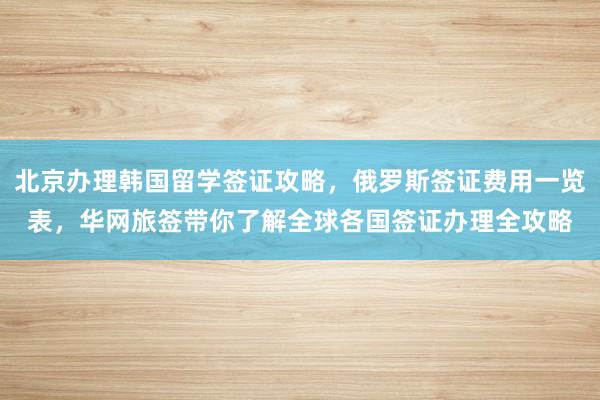 北京办理韩国留学签证攻略，俄罗斯签证费用一览表，华网旅签带你了解全球各国签证办理全攻略