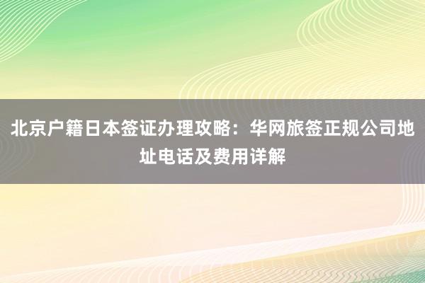 北京户籍日本签证办理攻略：华网旅签正规公司地址电话及费用详解