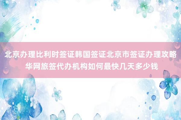 北京办理比利时签证韩国签证北京市签证办理攻略 华网旅签代办机构如何最快几天多少钱