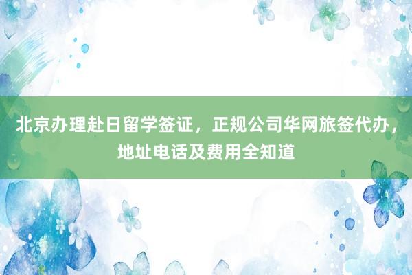 北京办理赴日留学签证，正规公司华网旅签代办，地址电话及费用全知道