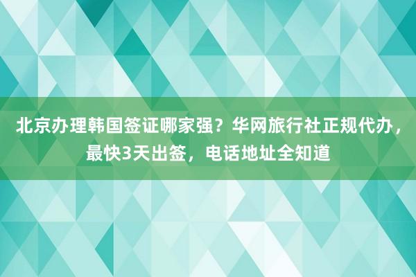 北京办理韩国签证哪家强？华网旅行社正规代办，最快3天出签，电话地址全知道
