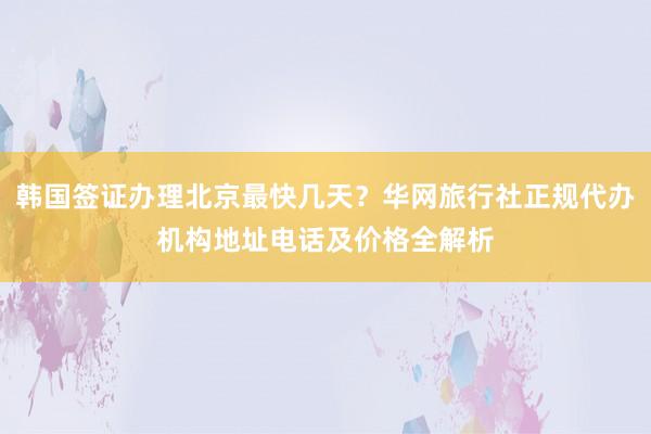 韩国签证办理北京最快几天？华网旅行社正规代办机构地址电话及价格全解析