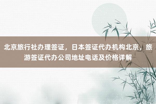 北京旅行社办理签证，日本签证代办机构北京，旅游签证代办公司地址电话及价格详解