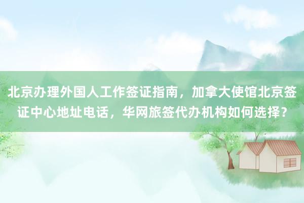 北京办理外国人工作签证指南，加拿大使馆北京签证中心地址电话，华网旅签代办机构如何选择？